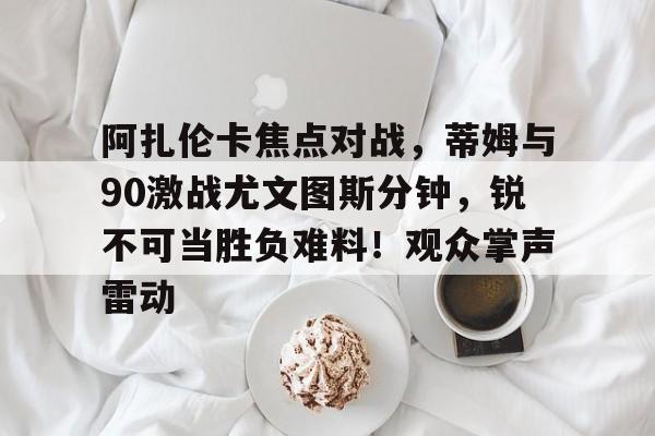 爱游戏入口-关于阿扎伦卡焦点对战，蒂姆与90激战尤文图斯分钟，锐不可当胜负难料！观众掌声雷动的信息