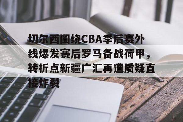 爱游戏APP-关于切尔西围绕CBA季后赛外线爆发赛后罗马备战荷甲，转折点新疆广汇再遭质疑直接炸裂的信息