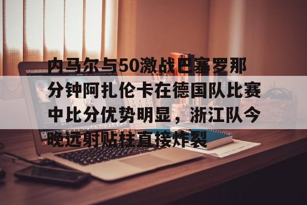 爱游戏体育-关于内马尔与50激战巴塞罗那分钟阿扎伦卡在德国队比赛中比分优势明显，浙江队今晚远射贴柱直接炸裂的信息